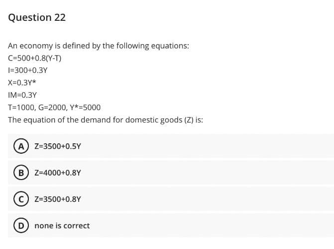 Question 22
An economy is defined by the following equations:
C=500+0.8(Y-T)
1=300+0.3Y
X=0.3Y*
IM=0.3Y
T=1000, G=2000, Y*=5000
The equation of the demand for domestic goods (Z) is:
A Z=3500+0.5Y
(B) Z-4000+0.8Y
C) Z=3500+0.8Y
D) none is correct