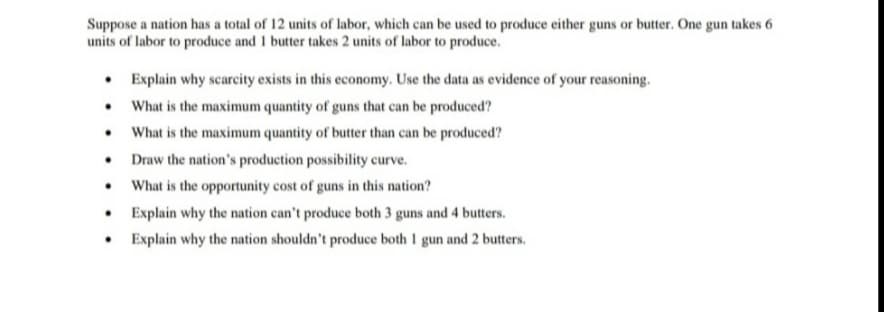 Suppose a nation has a total of 12 units of labor, which can be used to produce either guns or butter. One gun takes 6
units of labor to produce and 1 butter takes 2 units of labor to produce.
• Explain why scarcity exists in this economy. Use the data as evidence of your reasoning.
• What is the maximum quantity of guns that can be produced?
• What is the maximum quantity of butter than can be produced?
• Draw the nation's production possibility curve.
• What is the opportunity cost of guns in this nation?
• Explain why the nation can't produce both 3 guns and 4 butters.
Explain why the nation shouldn't produce both I gun and 2 butters.
