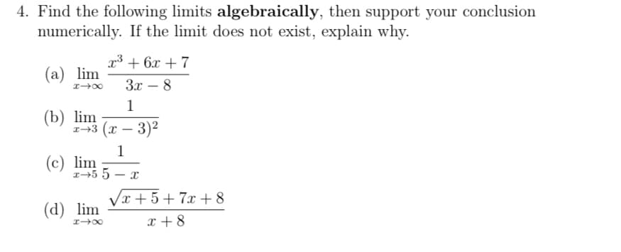 4. Find the following limits algebraically, then support your conclusion
numerically. If the limit does not exist, explain why.
3 + 6х +7
(а) lim
Зх — 8
1
(b) lim
3 (х — 3)2
1
(c) lim
r→5 5 – x
Vx + 5+ 7x +8
(d) lim
x + 8
