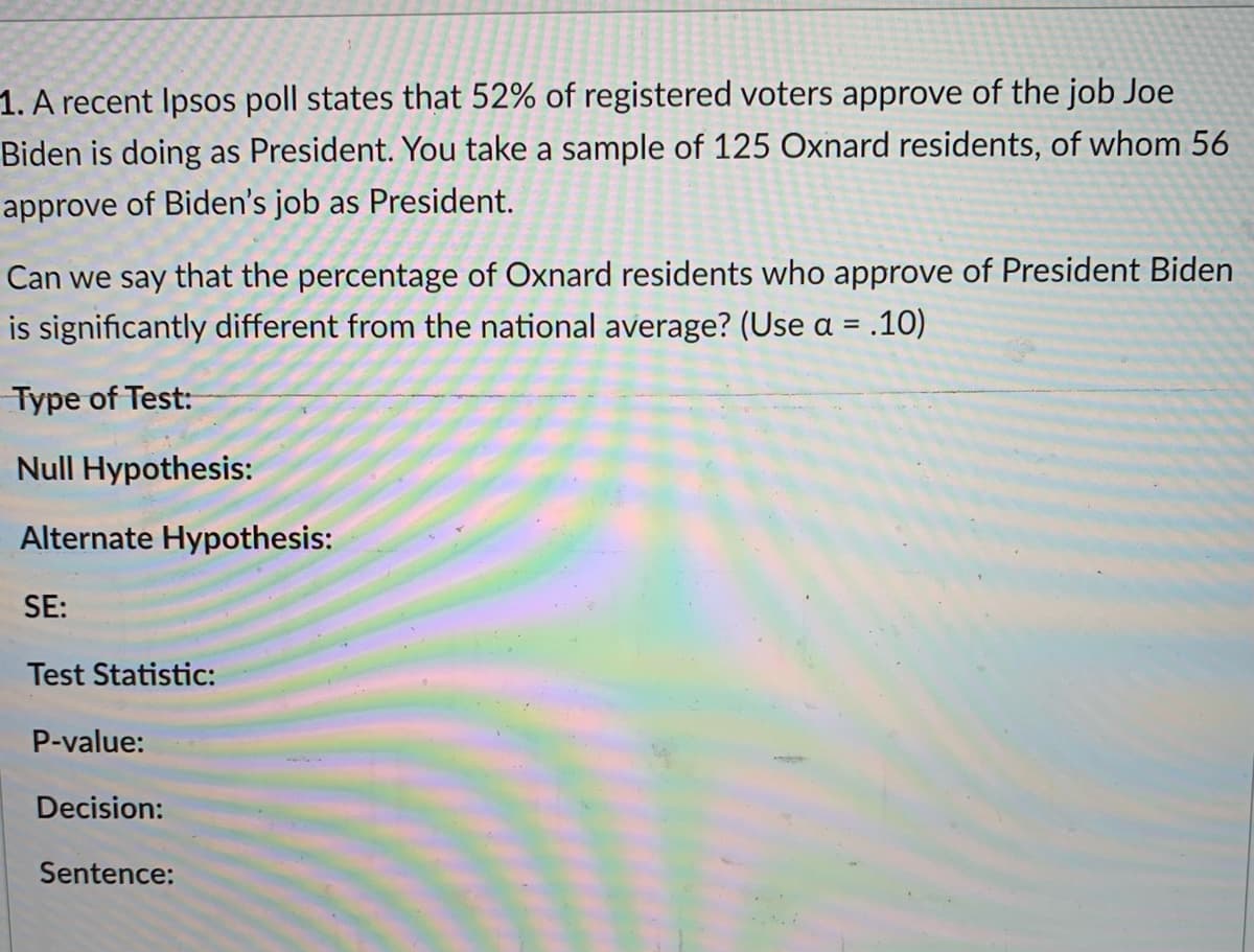1. A recent Ipsos poll states that 52% of registered voters approve of the job Joe
Biden is doing as President. You take a sample of 125 Oxnard residents, of whom 56
approve of Biden's job as President.
Can we say that the percentage of Oxnard residents who approve of President Biden
is significantly different from the national average? (Use a = .10)
Type of Test:
Null Hypothesis:
Alternate Hypothesis:
SE:
Test Statistic:
P-value:
Decision:
Sentence:
