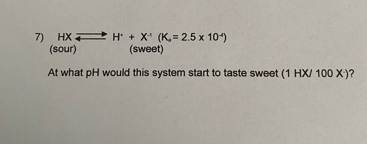 7) HX H + X1 (K.= 2.5 x 104)
(sour)
(sweet)
At what pH would this system start to taste sweet (1 HX/ 100 X-)?
