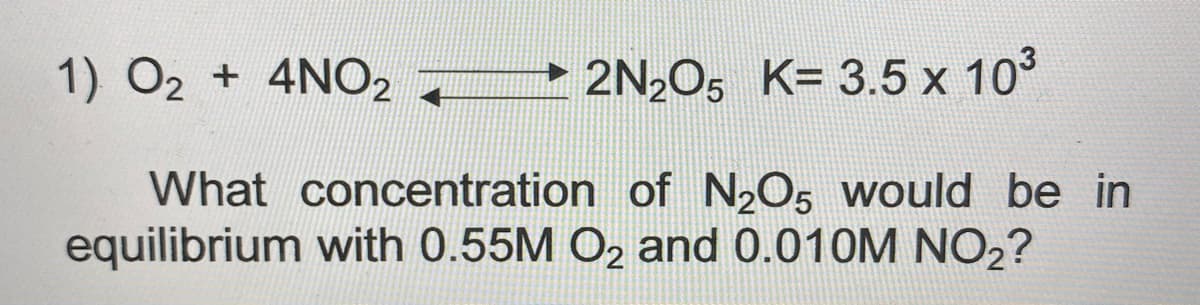1) O2 + 4NO2
2N2O5 K= 3.5 x 103
What concentration of N2O5 would be in
equilibrium with 0.55M O2 and 0.010M NO2?
