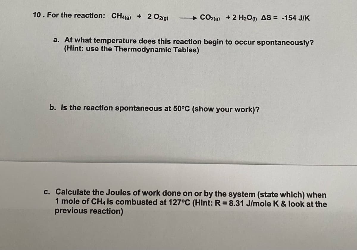 10. For the reaction: CH4(g) + 2 O2(g)
CO2(9) + 2 H20) AS = -154 J/K
a. At what temperature does this reaction begin to occur spontaneously?
(Hint: use the Thermodynamic Tables)
b. Is the reaction spontaneous at 50°C (show your work)?
c. Calculate the Joules of work done on or by the system (state which) when
1 mole of CH4 is combusted at 127°C (Hint: R = 8.31 J/mole K & look at the
previous reaction)
