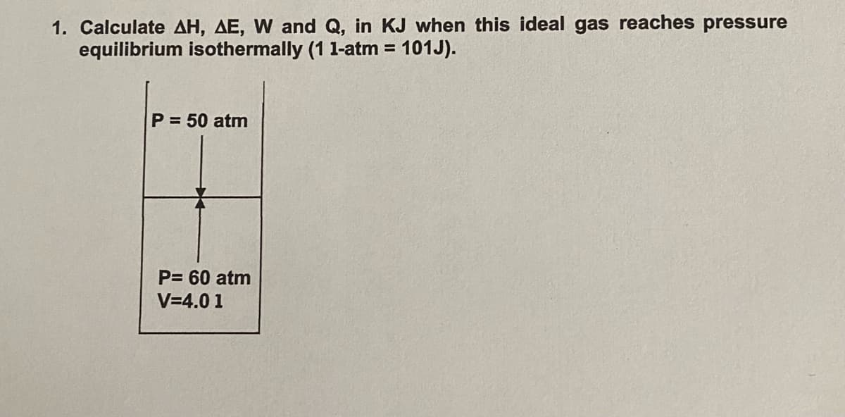 1. Calculate AH, AE, W and Q, in KJ when this ideal gas reaches pressure
equilibrium isothermally (1 1-atm = 101J).
%3D
P = 50 atm
P= 60 atm
V=4.0 1
