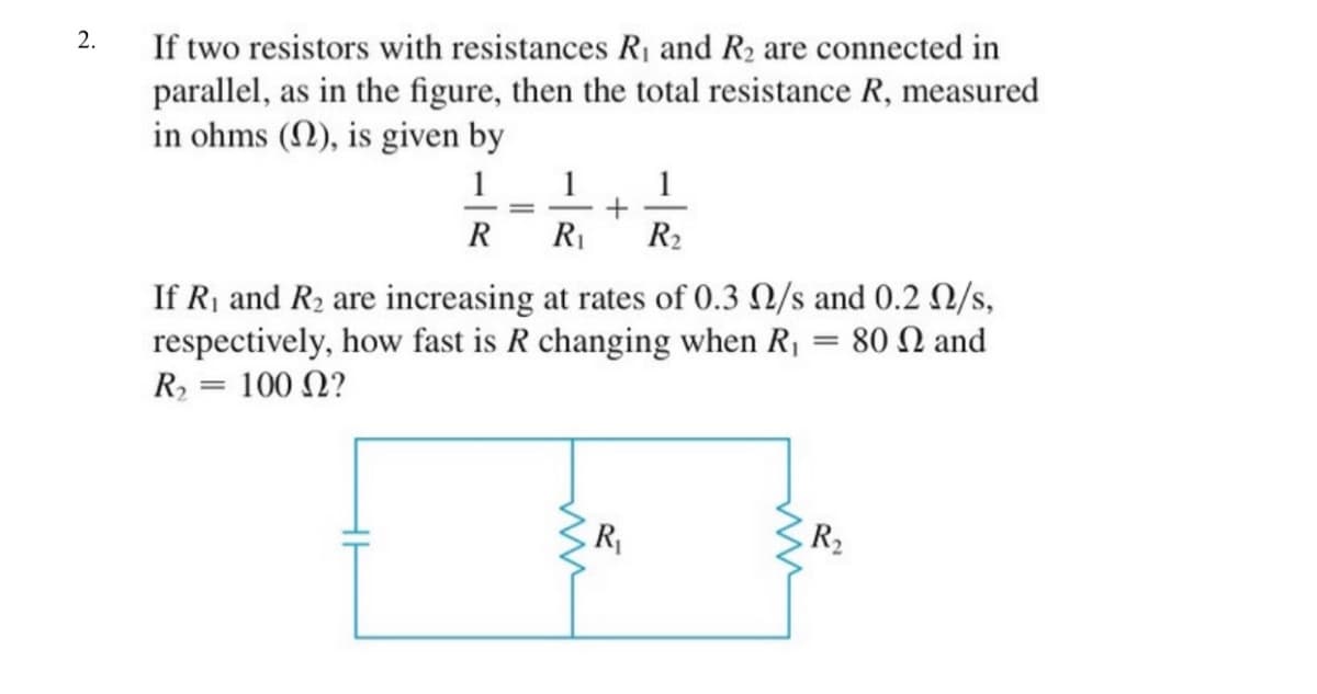 2.
If two resistors with resistances R1 and R2 are connected in
parallel, as in the figure, then the total resistance R, measured
in ohms (N), is given by
1
1
R R
R2
If R, and R2 are increasing at rates of 0.3 N/s and 0.2 /s,
respectively, how fast is R changing when R, = 80 N and
R2 = 100 N?
R
R2

