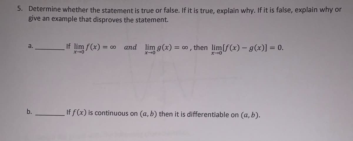 5. Determine whether the statement is true or false. If it is true, explain why. If it is false, explain why or
give an example that disproves the statement.
If lim f(x) = o and lim g(x) = 0 , then lim[f(x) – g(x)] = 0.
a.
ズ→0
If f (x) is continuous on (a, b) then it is differentiable on (a, b).
b.
