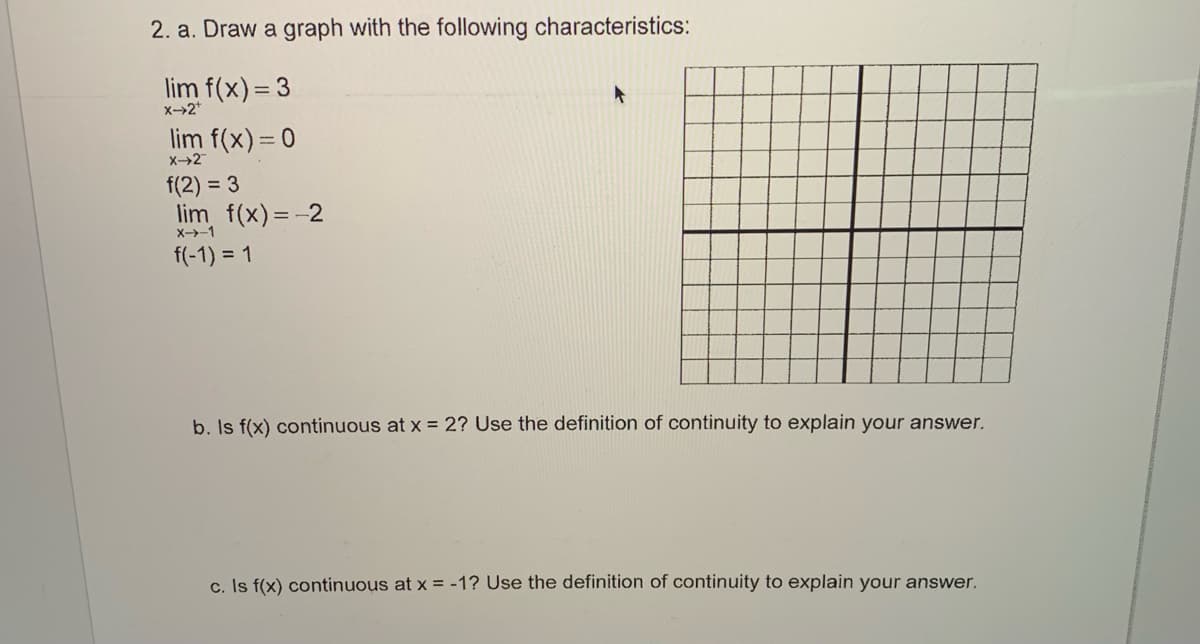 2. a. Draw a graph with the following characteristics:
lim f(x) = 3
X-2*
lim f(x) = 0
X-→2
f(2) = 3
lim f(x) = -2
X->-1
f(-1) = 1
b. Is f(x) continuous at x = 2? Use the definition of continuity to explain your answer.
c. Is f(x) continuous at x = -1? Use the definition of continuity to explain your answer.
