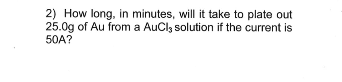 2) How long, in minutes, will it take to plate out
25.0g of Au from a AuCl3 solution if the current is
50A?
