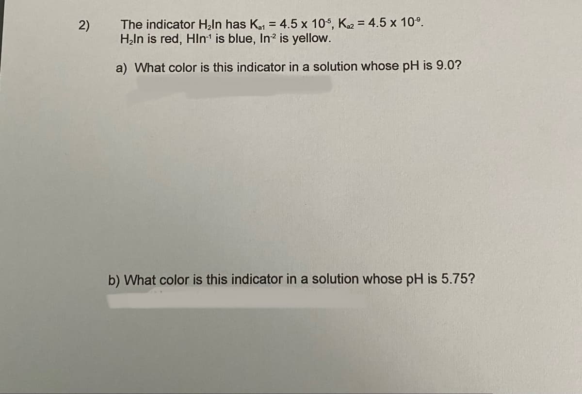 The indicator Haln has Ka = 4.5 x 10s, K2 = 4.5 x 10°.
Həln is red, Hln' is blue, In? is yellow.
2)
a) What color is this indicator in a solution whose pH is 9.0?
b) What color is this indicator in a solution whose pH is 5.75?
