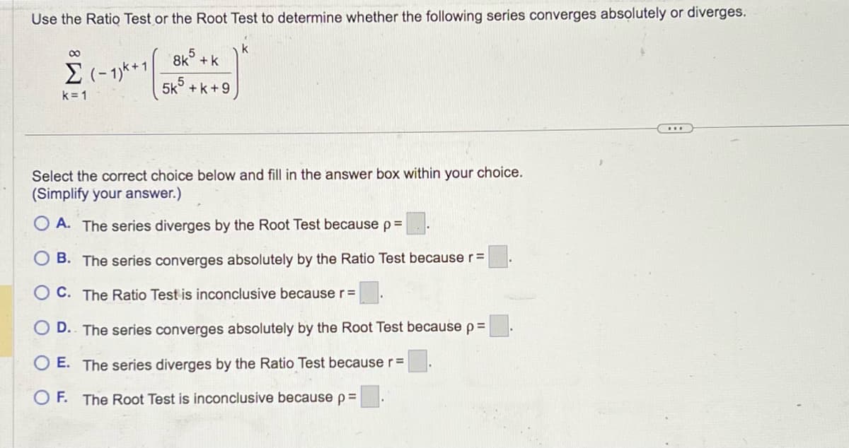 Use the Ratio Test or the Root Test to determine whether the following series converges absolutely or diverges.
8
Σ (-1)+1
k=1
8k + k
5k5 +k+9
k
Select the correct choice below and fill in the answer box within your choice.
(Simplify your answer.)
OA. The series diverges by the Root Test because p =
B. The series converges absolutely by the Ratio Test because r =
C. The Ratio Test is inconclusive because r=
D. The series converges absolutely by the Root Test because p =
O E. The series diverges by the Ratio Test because r =
OF. The Root Test is inconclusive because p =