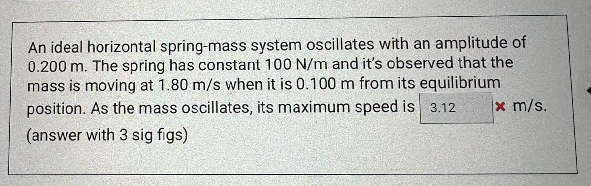 An ideal horizontal spring-mass system oscillates with an amplitude of
0.200 m. The spring has constant 100 N/m and it's observed that the
mass is moving at 1.80 m/s when it is 0.100 m from its equilibrium
position. As the mass oscillates, its maximum speed is 3.12
(answer with 3 sig figs)
x m/s.