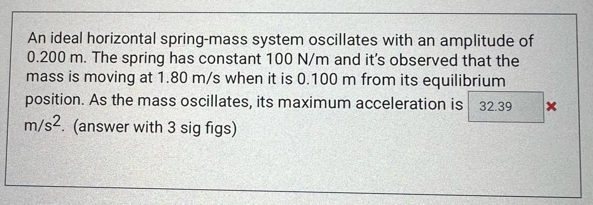 An ideal horizontal spring-mass system oscillates with an amplitude of
0.200 m. The spring has constant 100 N/m and it's observed that the
mass is moving at 1.80 m/s when it is 0.100 m from its equilibrium
position. As the mass oscillates, its maximum acceleration is 32.39
m/s2. (answer with 3 sig figs)
X