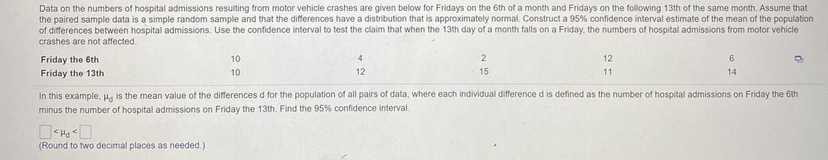 Data on the numbers of hospital admissions resulting from motor vehicle crashes are given below for Fridays on the 6th of a month and Fridays on the following 13th of the same month. Assume that
the paired sample data is a simple random sample and that the differences have a distribution that is approximately normal. Construct a 95% confidence interval estimate of the mean of the population
of differences between hospital admissions. Use the confidence interval to test the claim that when the 13th day of a month falls on a Friday, the numbers of hospital admissions from motor vehicle
crashes are not affected.
Friday the 6th
10
12
Friday the 13th
10
12
15
11
14
In this example, u, is the mean value of the differences d for the population of all pairs of data, where each individual difference d is defined as the number of hospital admissions on Friday the 6th
minus the number of hospital admissions on Friday the 13th. Find the 95% confidence interval.
PH >
(Round to two decimal places as needed.)
