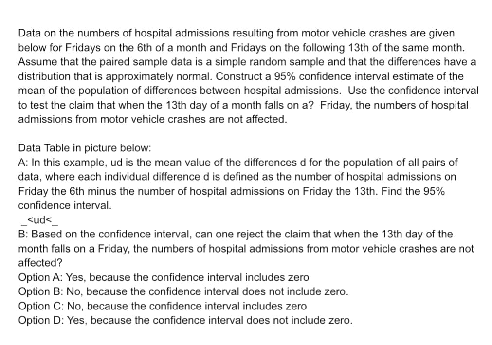 Data on the numbers of hospital admissions resulting from motor vehicle crashes are given
below for Fridays on the 6th of a month and Fridays on the following 13th of the same month.
Assume that the paired sample data is a simple random sample and that the differences have a
distribution that is approximately normal. Construct a 95% confidence interval estimate of the
mean of the population of differences between hospital admissions. Use the confidence interval
to test the claim that when the 13th day of a month falls on a? Friday, the numbers of hospital
admissions from motor vehicle crashes are not affected.
Data Table in picture below:
A: In this example, ud is the mean value of the differences d for the population of all pairs of
data, where each individual difference d is defined as the number of hospital admissions on
Friday the 6th minus the number of hospital admissions on Friday the 13th. Find the 95%
confidence interval.
<ud<
B: Based on the confidence interval, can one reject the claim that when the 13th day of the
month falls on a Friday, the numbers of hospital admissions from motor vehicle crashes are not
affected?
Option A: Yes, because the confidence interval includes zero
Option B: No, because the confidence interval does not include zero.
Option C: No, because the confidence interval includes zero
Option D: Yes, because the confidence interval does not include zero.
