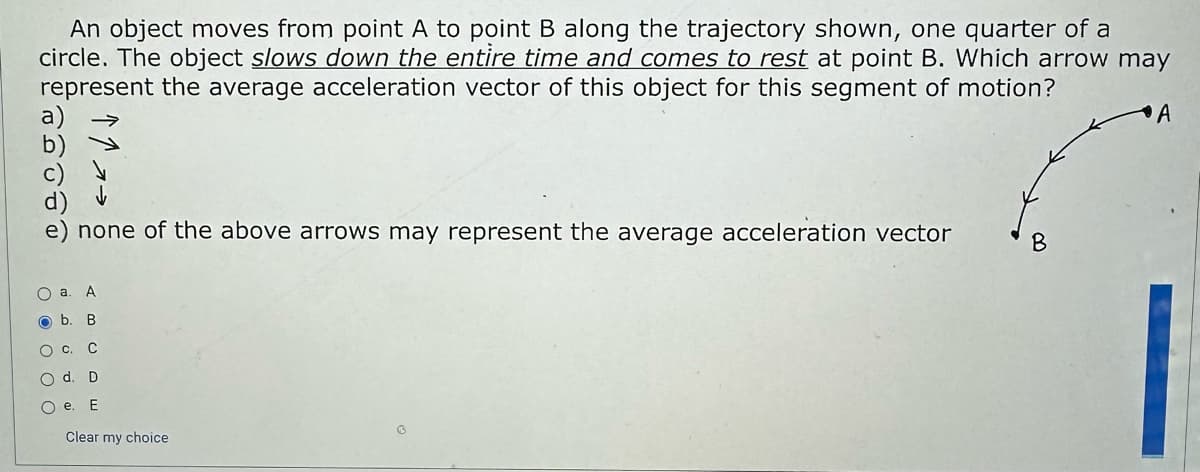 An object moves from point A to point B along the trajectory shown, one quarter of a
circle. The object slows down the entire time and comes to rest at point B. Which arrow may
represent the average acceleration vector of this object for this segment of motion?
none of the above arrows may represent the average acceleration vector
O a. A
b. B
O C. C
O d. D
Oe. E
Clear my choice
B
A
_.