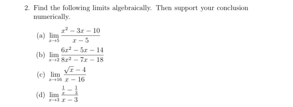 2. Find the following limits algebraically. Then support your conclusion
numerically.
x² – 3x – 10
(a) lim
x – 5
|
6x² – 5x – 14
-
|
(b) lim
z-2 8x2
7x – 18
|
Va – 4
(c) lim
r→16 x
16
1
1
3
(d) lim ±
x+3 x – 3
-
