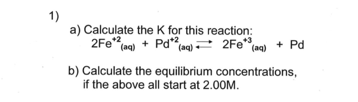 1)
a) Calculate the K for this reaction:
2Fe*2
(aq)
+ Pd*2,
(aq) 2Fe"(aq)
+3
+ Pd
b) Calculate the equilibrium concentrations,
if the above all start at 2.00M.
