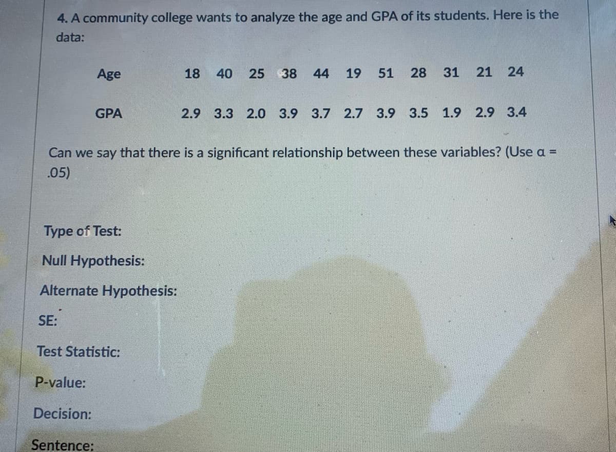 4. A community college wants to analyze the age and GPA of its students. Here is the
data:
Age
18
40
25
38
44
19
51
28
31
24
GPA
2.9 3.3 2.0 3.9 3.7 2.7 3.9 3.5 1.9 2.9 3.4
Can we say that there is a significant relationship between these variables? (Use a =
%3D
.05)
Type of Test:
Null Hypothesis:
Alternate Hypothesis:
SE:
Test Statistic:
P-value:
Decision:
Sentence:
21
