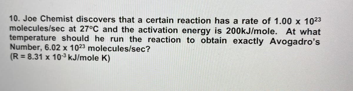 10. Joe Chemist discovers that a certain reaction has a rate of 1.00 x 1023
molecules/sec at 27°C and the activation energy is 200kJ/mole. At what
temperature should he run the reaction to obtain exactly Avogadro's
Number, 6.02 x 1023 molecules/sec?
(R = 8.31 x 103 kJ/mole K)
