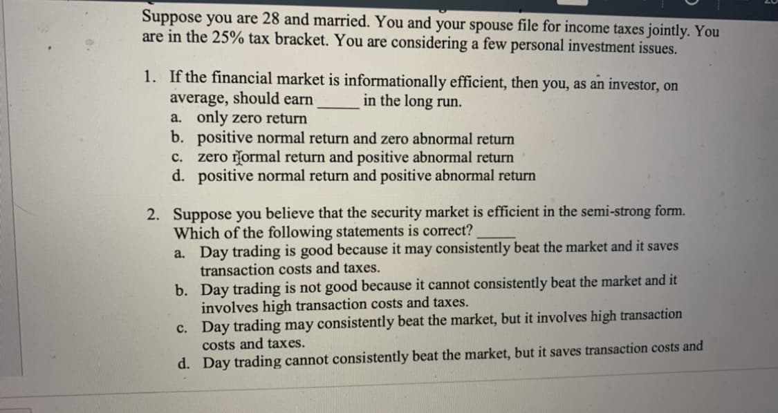 Suppose you are 28 and married. You and your spouse file for income taxes jointly. You
are in the 25% tax bracket. You are considering a few personal investment issues.
1. If the financial market is informationally efficient, then you, as an investor, on
average, should earn
a. only zero return
b. positive normal return and zero abnormal return
zero rormal return and positive abnormal return
d. positive normal return and positive abnormal return
in the long run.
c.
2. Suppose you believe that the security market is efficient in the semi-strong form.
Which of the following statements is correct?
a. Day trading is good because it may consistently beat the market and it saves
transaction costs and taxes.
b. Day trading is not good because it cannot consistently beat the market and it
involves high transaction costs and taxes.
c. Day trading may consistently beat the market, but it involves high transaction
costs and taxes.
d. Day trading cannot consistently beat the market, but it saves transaction costs and
