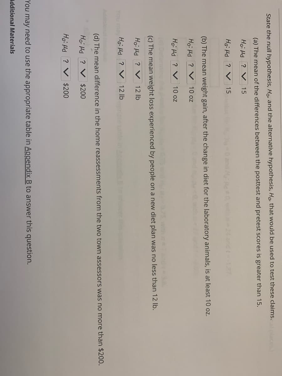 State the null hypothesis, Ho, and the alternative hypothesis, Ha, that would be used to test these claims.
(a) The mean of the differences between the posttest and pretest scores is greater than 15.
Ho: Hd ? V
15
Ha: Hd ? V 15
24 and t-17
(b) The mean weight gain, after the change in diet for the laboratory animals, is at least 10 oz.
Ho: Hd ? V 10 oz
Ha: Hd ? V
10 oz
(c) The mean weight loss experienced by people on a new diet plan was no less than 12 lb.
Ho: Hd ? V 12 lb
You may Hai Hd ? V 12 lb
(d) The mean difference in the home reassessments from the two town assessors was no more than $200.
Ho: Hd ? V $200
Ha: Hd ? V $200
You may need to use the appropriate table in Appendix B to answer this question.
Additional Materials
