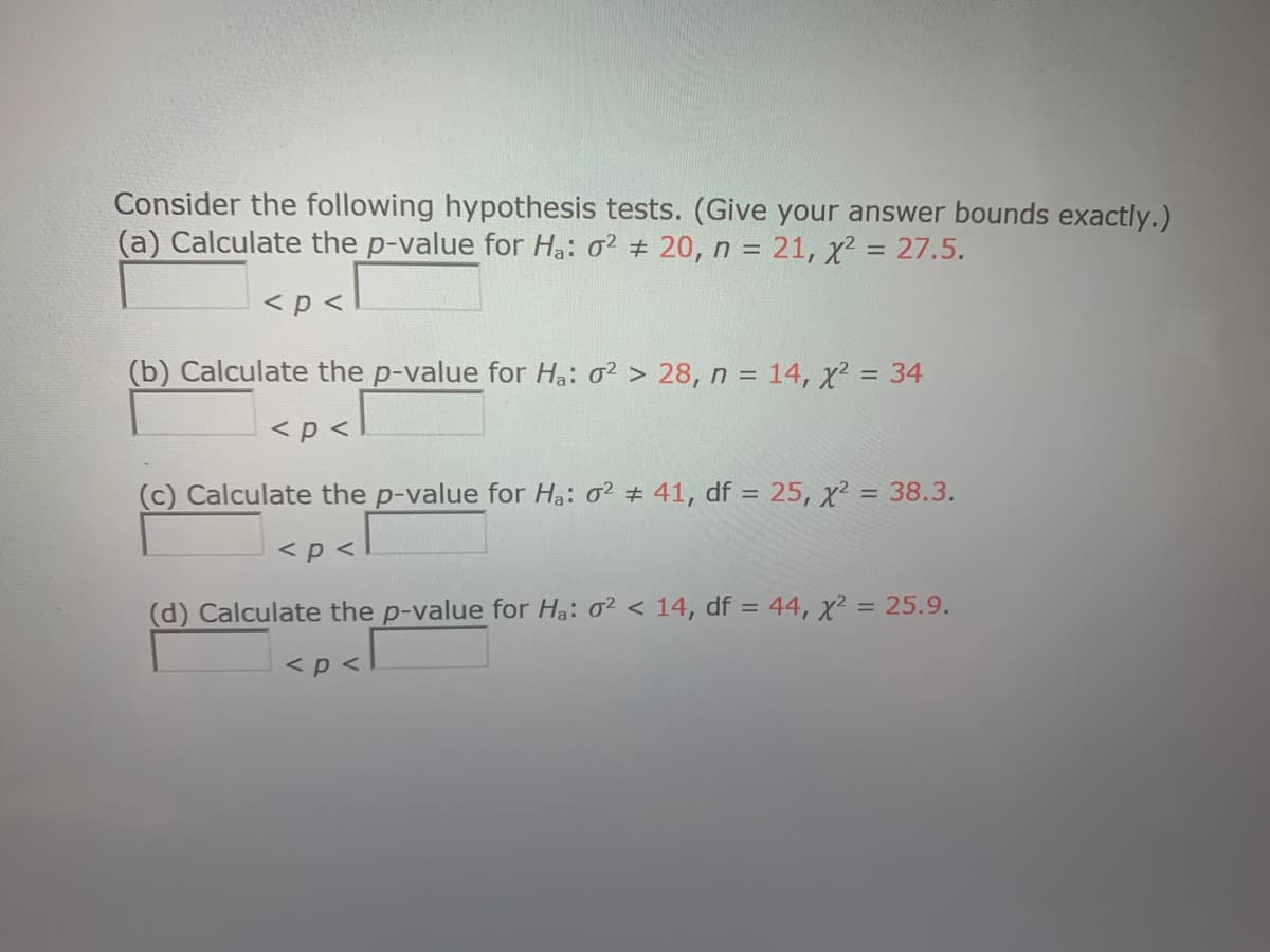 Consider the following hypothesis tests. (Give your answer bounds exactly.)
(a) Calculate the p-value for Ha: o2 # 20, n = 21, x? = 27.5.
<p <
(b) Calculate the p-value for Ha: 0² > 28, n = 14, x² = 34
%3D
<p <
(c) Calculate the p-value for Ha: 0² # 41, df = 25, x² = 38.3.
<p <
(d) Calculate the p-value for Ha: 02 < 14, df = 44, x² = 25.9.
%3D
<p <
