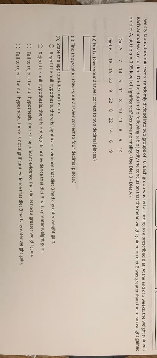 Twenty laboratory mice were randomly divided into two groups of 10. Each group was fed according to a prescribed diet. At the end of 3 weeks, the weight gained I
each animal was recorded. Do the data in the following table justify the conclusion that the mean weight gained on diet B was greater than the mean weight gainec
on diet A, at the a = 0.05 level of significance? Assume normality. (Use Diet B - Diet A.)
Diet A
7
14
5
11
8.
10 11
8
9.
14
Diet B
18 15 22 9 22
8
22 14 16 19
(a) Find t. (Give your answer correct to two decimal places.)
(ii) Find the p-value. (Give your answer correct to four decimal places.)
(b) State the appropriate conclusion.
O Reject the null hypothesis, there is significant evidence that diet B had a greater weight gain.
O Reject the null hypothesis, there is not significant evidence that diet B had a greater weight gain.
O Fail to reject the null hypothesis, there is significant evidence that diet B had a greater weight gain.
O Fail to reject the null hypothesis, there is not significant evidence that diet B had a greater weight gain.
