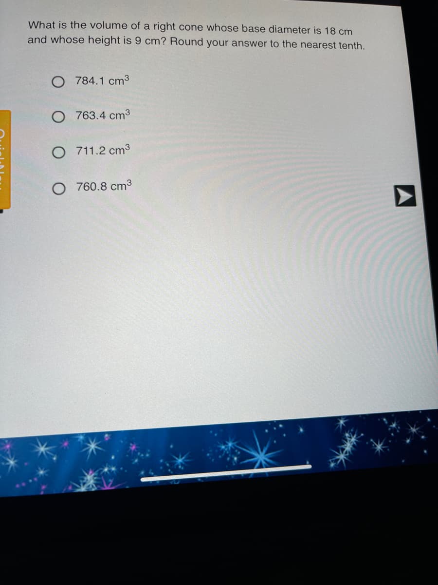 What is the volume of a right cone whose base diameter is 18 cm
and whose height is 9 cm? Round your answer to the nearest tenth.
O 784.1 cm3
763.4 cm3
711.2 cm3
760.8 cm3
