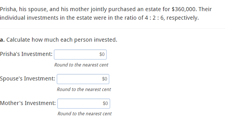 Prisha, his spouse, and his mother jointly purchased an estate for $360,000. Their
individual investments in the estate were in the ratio of 4: 2:6, respectively.
a. Calculate how much each person invested.
Prisha's Investment:
$0
Round to the nearest cent
Spouse's Investment:
$0
Round to the nearest cent
Mother's Investment:
$0
Round to the nearest cent
