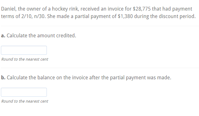 Daniel, the owner of a hockey rink, received an invoice for $28,775 that had payment
terms of 2/10, n/30. She made a partial payment of $1,380 during the discount period.
a. Calculate the amount credited.
Round to the nearest cent
b. Calculate the balance on the invoice after the partial payment was made.
Round to the nearest cent
