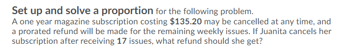 Set up and solve a proportion for the following problem.
A one year magazine subscription costing $135.20 may be cancelled at any time, and
a prorated refund will be made for the remaining weekly issues. If Juanita cancels her
subscription after receiving 17 issues, what refund should she get?
