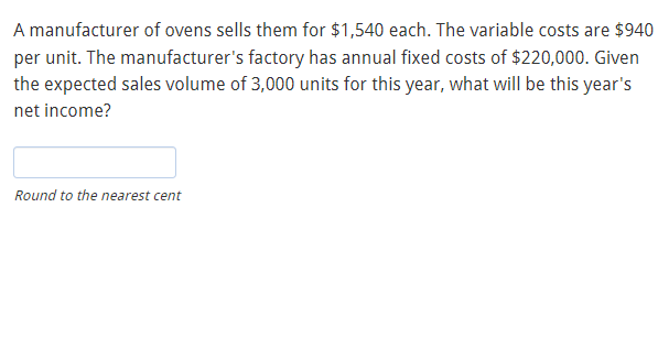 A manufacturer of ovens sells them for $1,540 each. The variable costs are $940
per unit. The manufacturer's factory has annual fixed costs of $220,000. Given
the expected sales volume of 3,000 units for this year, what will be this year's
net income?
Round to the nearest cent
