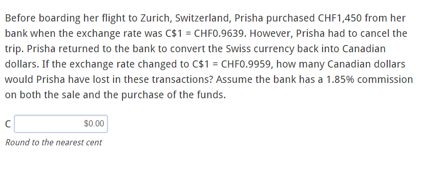 Before boarding her flight to Zurich, Switzerland, Prisha purchased CHF1,450 from her
bank when the exchange rate was C$1 = CHF0.9639. However, Prisha had to cancel the
trip. Prisha returned to the bank to convert the Swiss currency back into Canadian
dollars. If the exchange rate changed to C$1 = CHFO.9959, how many Canadian dollars
would Prisha have lost in these transactions? Assume the bank has a 1.85% commission
on both the sale and the purchase of the funds.
$0.00
Round to the nearest cent
