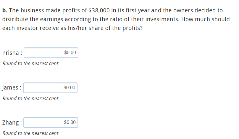 b. The business made profits of $38,000 in its first year and the owners decided to
distribute the earnings according to the ratio of their investments. How much should
each investor receive as his/her share of the profits?
Prisha :
$0.00
Round to the nearest cent
James :
$0.00
Round to the nearest cent
Zhang :
$0.00
Round to the nearest cent
