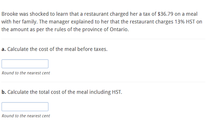 Brooke was shocked to learn that a restaurant charged her a tax of $36.79 on a meal
with her family. The manager explained to her that the restaurant charges 13% HST on
the amount as per the rules of the province of Ontario.
a. Calculate the cost of the meal before taxes.
Round to the nearest cent
b. Calculate the total cost of the meal including HST.
Round to the nearest cent
