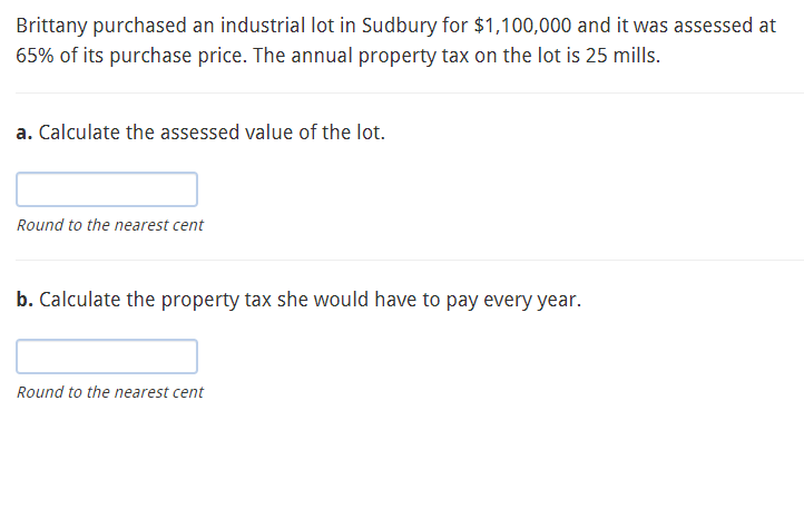 Brittany purchased an industrial lot in Sudbury for $1,100,000 and it was assessed at
65% of its purchase price. The annual property tax on the lot is 25 mills.
a. Calculate the assessed value of the lot.
Round to the nearest cent
b. Calculate the property tax she would have to pay every year.
Round to the nearest cent
