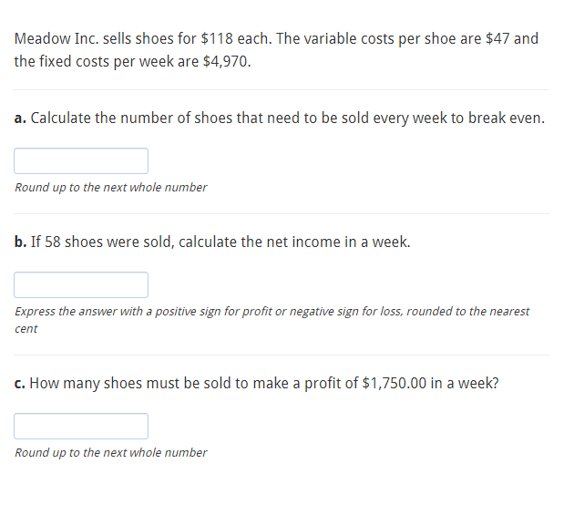 Meadow Inc. sells shoes for $118 each. The variable costs per shoe are $47 and
the fixed costs per week are $4,970.
a. Calculate the number of shoes that need to be sold every week to break even.
Round up to the next whole number
b. If 58 shoes were sold, calculate the net income in a week.
Express the answer with a positive sign for profit or negative sign for loss, rounded to the nearest
cent
c. How many shoes must be sold to make a profit of $1,750.00 in a week?
Round up to the next whole number
