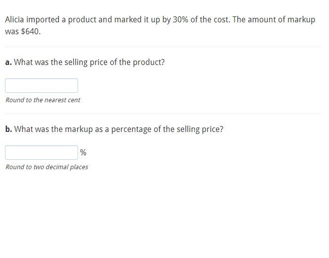 Alicia imported a product and marked it up by 30% of the cost. The amount of markup
was $640.
a. What was the selling price of the product?
Round to the nearest cent
b. What was the markup as a percentage of the selling price?
%
Round to two decimal places

