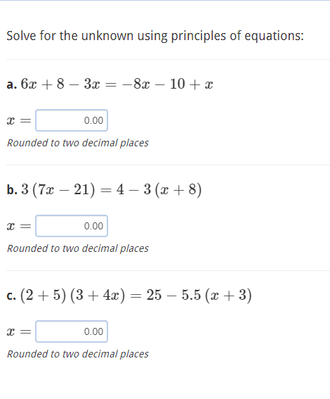 Solve for the unknown using principles of equations:
а. бх + 8 — За 3D - 8г — 10 + х
x =
0.00
Rounded to two decimal places
b. 3 (7a — 21) — 4 - 3 (х +8)
x =
0.00
Rounded to two decimal places
с. (2 + 5) (3 + 4а) — 25 — 5.5 (х + 3)
x =
0.00
Rounded to two decimal places
