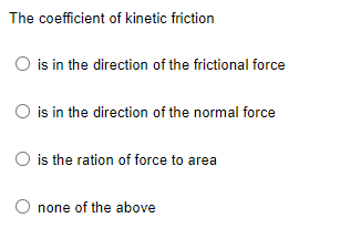 The coefficient of kinetic friction
is in the direction of the frictional force
O is in the direction of the normal force
O is the ration of force to area
O none of the above
