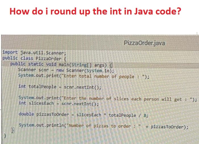How do i round up the int in Java code?
PizzaOrder.java
import java.util.Scanner;
public class PizzaOrder (
public static void main(String[] args) {
Scanner scnr new Scanner(System.in);
System.out.print("Enter total number of people : ");
int totalPeople - scnr.nextInt();
System.out.print("Enter the number of slices each person will get : ");
int slices Each = scnr.nextInt();
double pizzasToOrder - slices Each totalPeople / 8;
"
System.out.println("Number of pizzas to order :
+ pizzasToOrder);
}