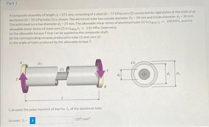 Part 1.
A composite assembly of length, L-375 mm, consisting of a steel (G-77 GPa) core (2) connected by rigid plates at the ends of an
aluminum [G-35 GPa) tube (1) is shown. The aluminum tube has outside diameter D₁ - 50 mm and inside diameter d₁-30 mm.
= 100 MPa, and the
The solid steel core has diameter d₂-25 mm. The allowable shear stress of aluminum tube (1) is (rallow)
allowable shear stress of steel core (2) is (Tallow)2= 135 MPa. Determine
(a) the allowable torque T that can be applied to the composite shaft.
(b) the corresponding torques produced in tube (1) and core (2).
(c) the angle of twist produced by the allowable torque T.
T
D₁
L
Calculate the polar moment of inertia, J₁, of the aluminum tube.
Answer: J₁
(106) mm².