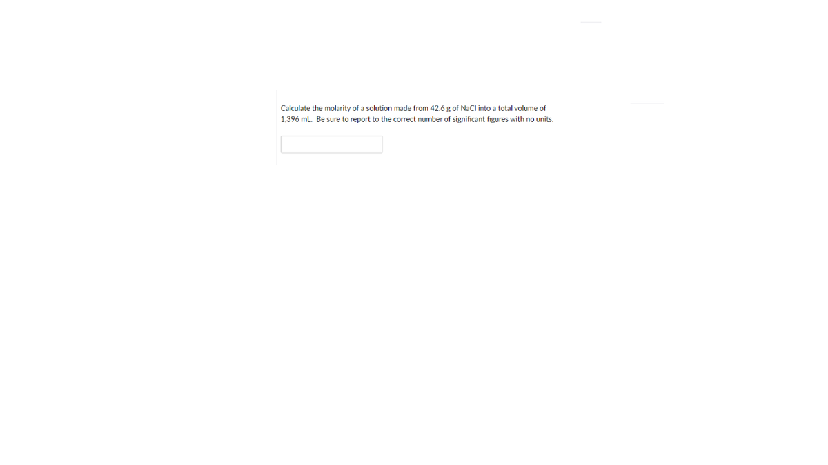 Calculate the molarity of a solution made from 42.6 g of NaCl into a total volume of
1,396 mL. Be sure to report to the correct number of significant figures with
units.
