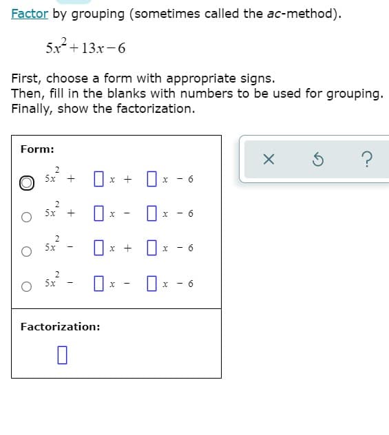 Factor by grouping (sometimes called the ac-method).
5x + 13x- 6
First, choose a form with appropriate signs.
Then, fill in the blanks with numbers to be used for grouping.
Finally, show the factorization.
Form:
2
5х +
x +
- 6
2
5x
5x
x + ||
2
5x
- 6
Factorization:
6.
