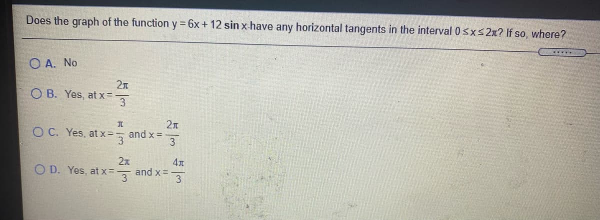 Does the graph of the function y = 6x + 12 sin x have any horizontal tangents in the interval 0sxs2x? If so, where?
O A. No
O B. Yes, at x=
3
O C. Yes, atx=, and x =
3
2n
and x =
3
4л
O D. Yes, at x=
3
