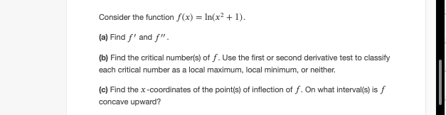 Consider the function f(x) = In(x? + 1).
(a) Find f' and f".
(b) Find the critical number(s) of f. Use the first or second derivative test to classify
each critical number as a local maximum, local minimum, or neither.
(c) Find the x-coordinates of the point(s) of inflection of f. On what interval(s) is f
concave upward?
