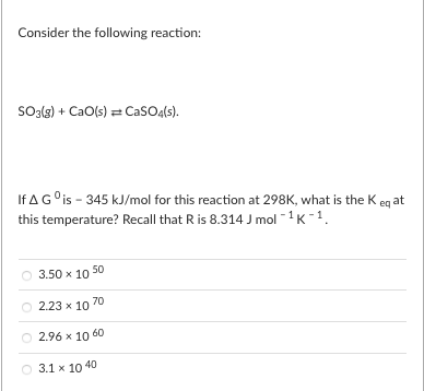 Consider the following reaction:
So3{s) + CaO(s) = CaSO4(s).
If AG°is - 345 kJ/mol for this reaction at 298K, what is the K eg at
this temperature? Recall that R is 8.314 J mol -1K-1.
3.50 x 10 50
70
2.23 x 10
2.96 х 10 60
3.1 x 10 40
