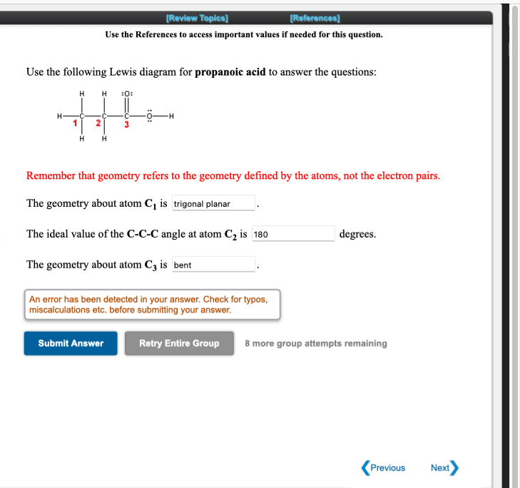 [Review Topics]
[References]
Use the References to access important values if needed for this question.
Use the following Lewis diagram for propanoic acid to answer the questions:
H H :0:
Remember that geometry refers to the geometry defined by the atoms, not the electron pairs.
The geometry about atom C, is trigonal planar
The ideal value of the C-C-C angle at atom C2 is 180
degrees.
The geometry about atom C3 is bent
An error has been detected in your answer. Check for typos,
miscalculations etc. before submitting your answer.
Submit Answer
Retry Entire Group
8 more group attempts remaining
Previous
Next
