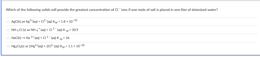 Which of the following solids will provide the greatest concentration of CI "ions if one mole of salt is placed in one liter of deionized water?
AgCl(s) = Ag"(aq) + ci"lag) Kgp = 1.8 x 10-10
NH 4 CI (s) = NH 4 * (aq) + Ci1 (aq) K sp = 30.9
O NaCI(s) → Na 1* (aq) + CI 1- (ag) K
- 36
sp
O Hg2Cl2(s)
2H31*(aq) + 2C1-(aq) Kgp = 1.1 x 10-18
%3!
