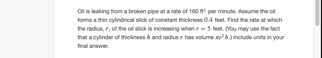 Oil is leaking from a broken pipe at a rate of 160 ft per minute. Assume the oil
forms a thin cylindrical slick of constant thickness 0.4 feet. Find the rate at which
the radius, r, of the oil slick is increasing when r = 5 feet. (You may use the fact
that a cylinder of thickness h and radius r has volume xr2 h.) Include units in your
final answer.
